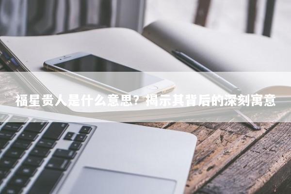 福星贵人是什么意思？揭示其背后的深刻寓意